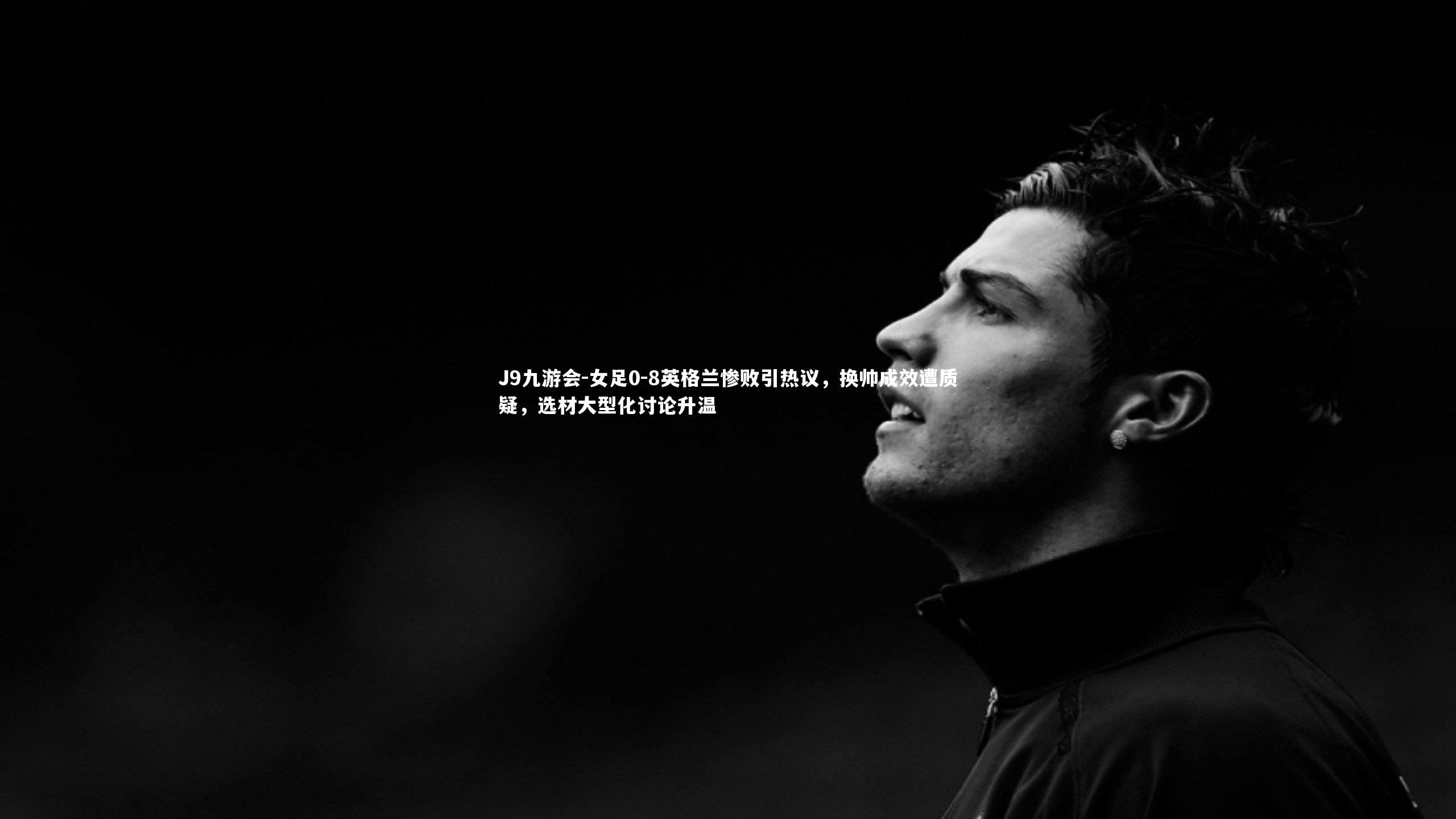 女足0-8英格兰惨败引热议，换帅成效遭质疑，选材大型化讨论升温