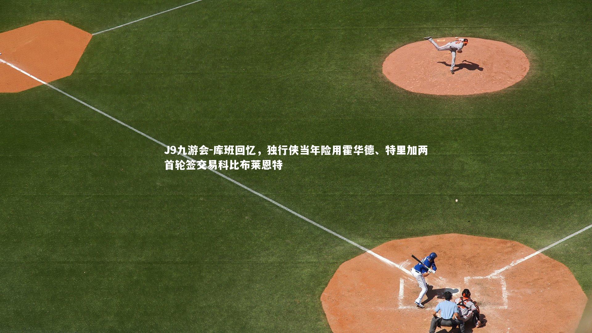 J9九游会-库班回忆，独行侠当年险用霍华德、特里加两首轮签交易科比布莱恩特